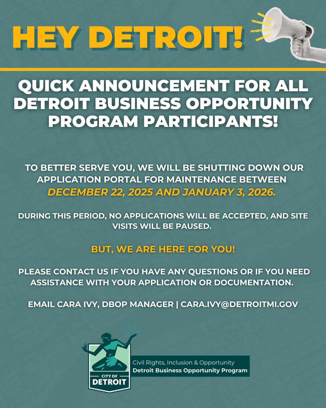 HEY #DETROIT! 🗣️ We wanted to give a #HeadsUp that our application process for DBOP will be paused due to routine maintenance scheduled from December 22, 2025 - January 3, 2026. During this period, no applications will be accepted, and site visits will be paused. But we are here for YOU! Please contact us if you have any questions or if you need assistance with your application or documentation. Cara Ivy, DBOP Manager | cara.ivy@detroitmi.gov