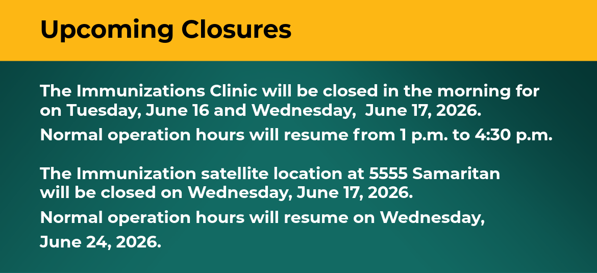 The Immunizations Clinic will be closed in the morning for on Tuesday, June 16 and Wednesday, June 17, 2026. Normal operation hours will resume from 1 p.m. to 4:30 p.m. The Immunization satellite location at 5555 Samaritan will be closed on Wednesday, June 17, 2026. Normal operation hours will resume on Wednesday, June 24, 2026.